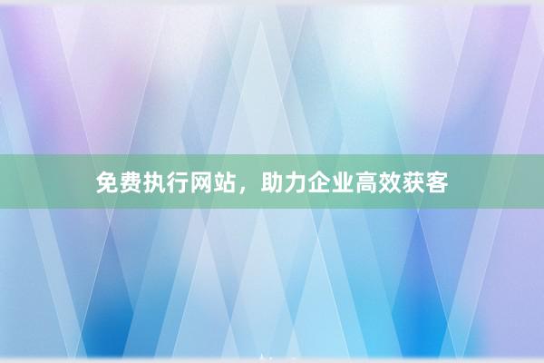 免费执行网站，助力企业高效获客
